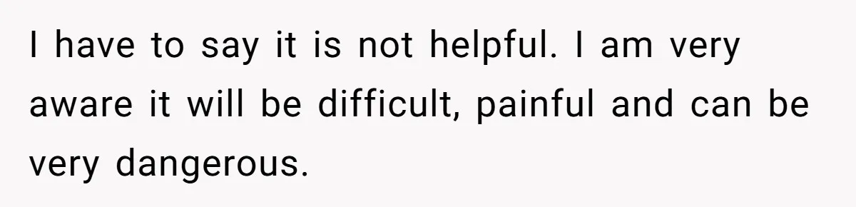 I have to say it is not helpful. I am very aware it will be difficult, painful and can be very dangerous.