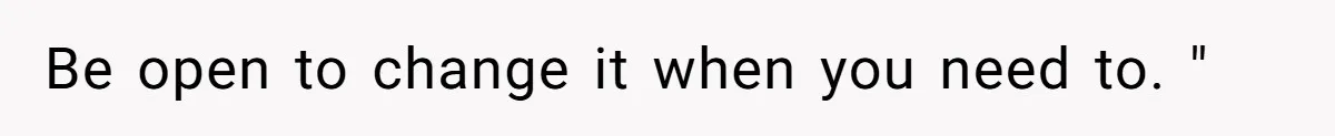Be open to change it when you need to. "