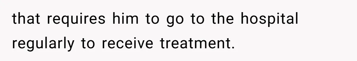 that requires him to go to the hospital regularly to receive treatment.