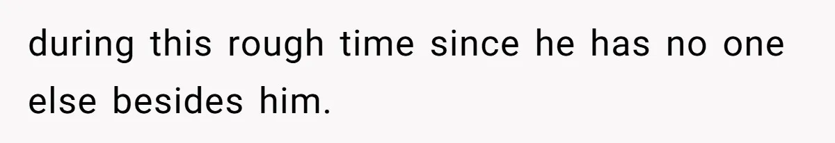 during this rough time since he has no one else besides him.