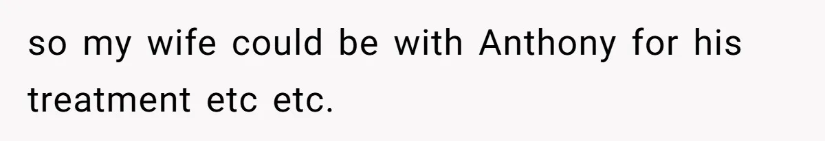 so my wife could be with Anthony for his treatment etc etc.