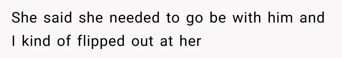 She said she needed to go be with him and I kind of flipped out at her