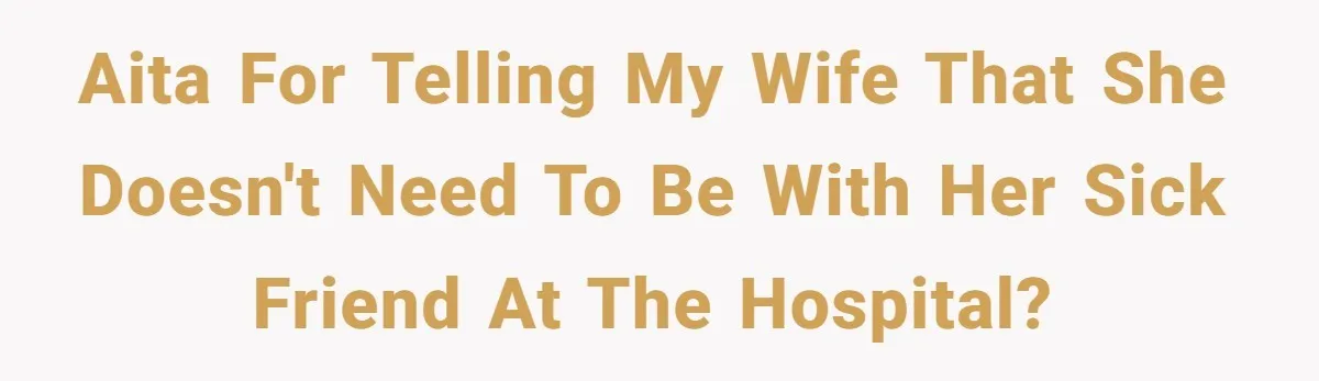 AITA for telling my wife that she doesn't need to be with her sick friend at the hospital?