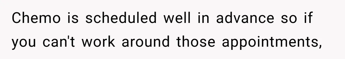 Chemo is scheduled well in advance so if you can't work around those appointments,
