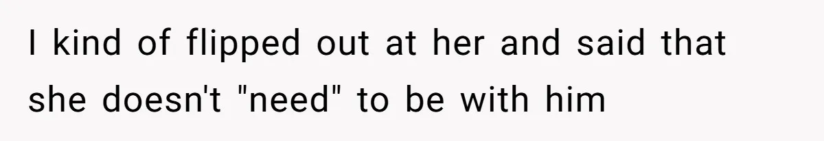 I kind of flipped out at her and said that she doesn't "need" to be with him