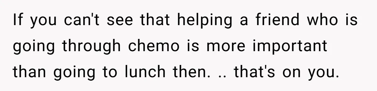 If you can't see that helping a friend who is going through chemo is more important than going to lunch then. .. that's on you.