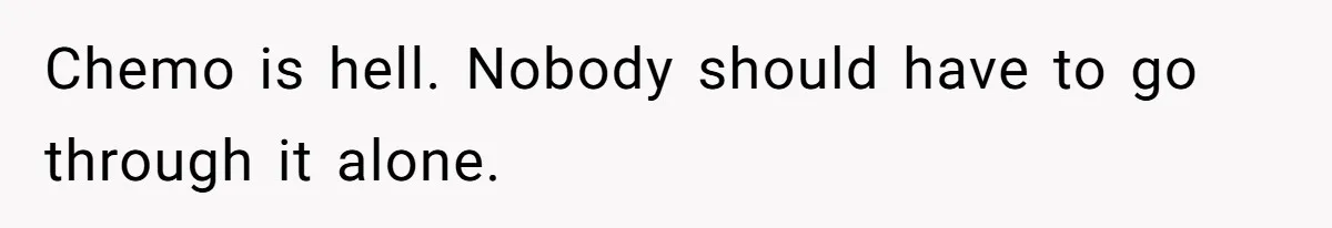 Chemo is hell. Nobody should have to go through it alone.