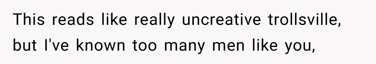This reads like really uncreative trollsville, but I've known too many men like you,