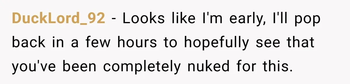 DuckLord_92 − Looks like I'm early, I'll pop back in a few hours to hopefully see that you've been completely nuked for this.