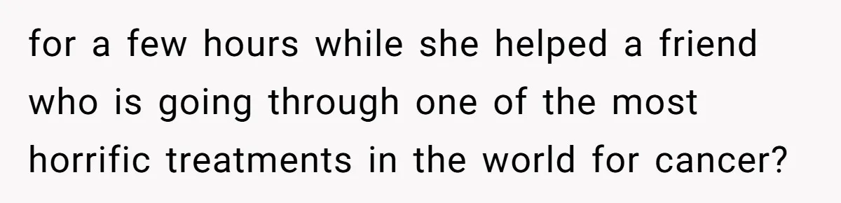 for a few hours while she helped a friend who is going through one of the most horrific treatments in the world for cancer?