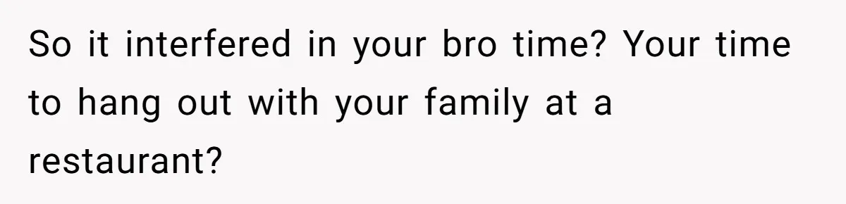 So it interfered in your bro time? Your time to hang out with your family at a restaurant?