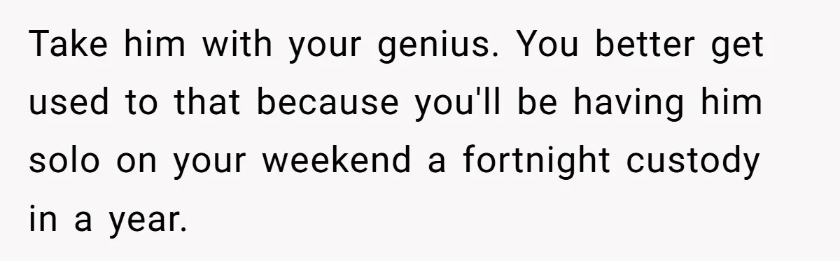 Take him with your genius. You better get used to that because you'll be having him solo on your weekend a fortnight custody in a year.