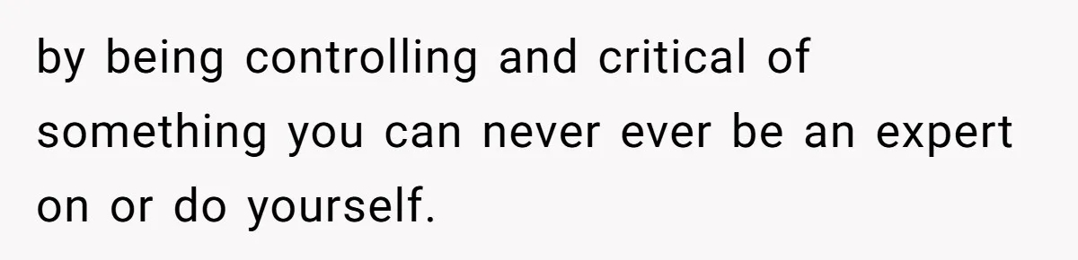 by being controlling and critical of something you can never ever be an expert on or do yourself.