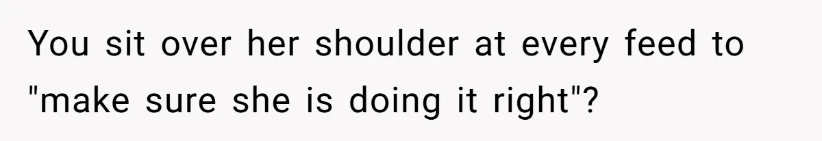 You sit over her shoulder at every feed to "make sure she is doing it right"?
