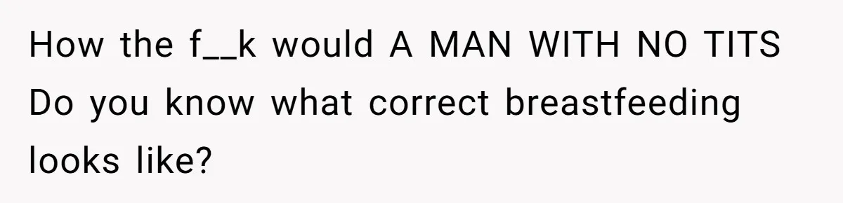 How the f__k would A MAN WITH NO TITS Do you know what correct breastfeeding looks like?