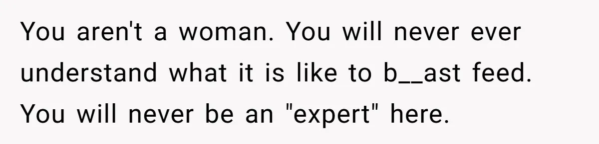 You aren't a woman. You will never ever understand what it is like to b__ast feed. You will never be an "expert" here.