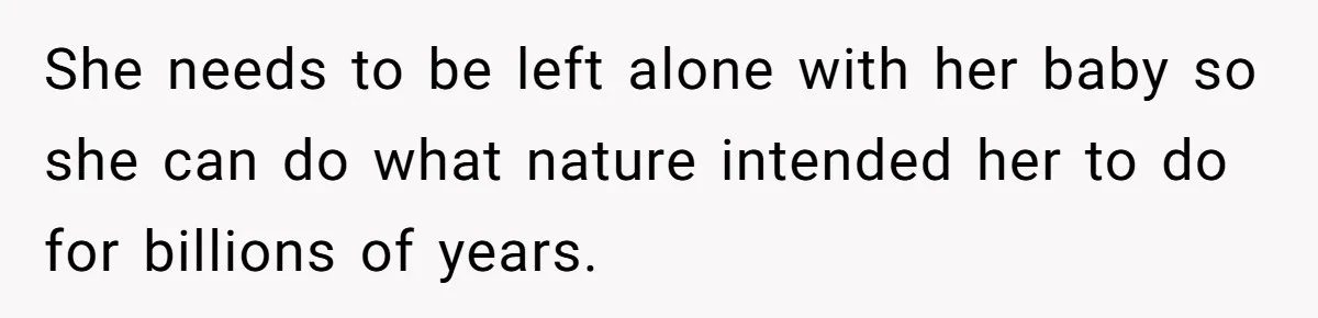 She needs to be left alone with her baby so she can do what nature intended her to do for billions of years.