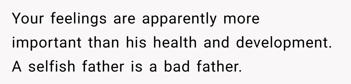 Your feelings are apparently more important than his health and development. A selfish father is a bad father.