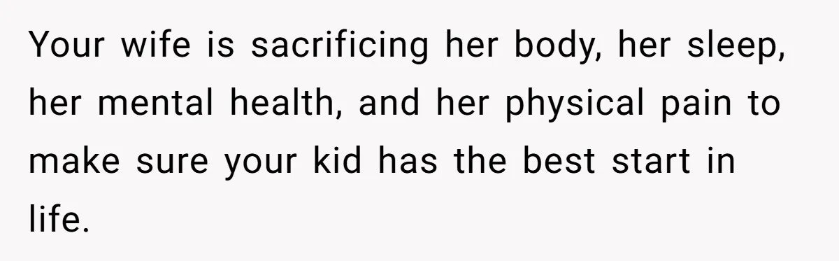 Your wife is sacrificing her body, her sleep, her mental health, and her physical pain to make sure your kid has the best start in life.