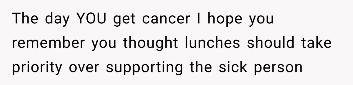 The day YOU get cancer I hope you remember you thought lunches should take priority over supporting the sick person