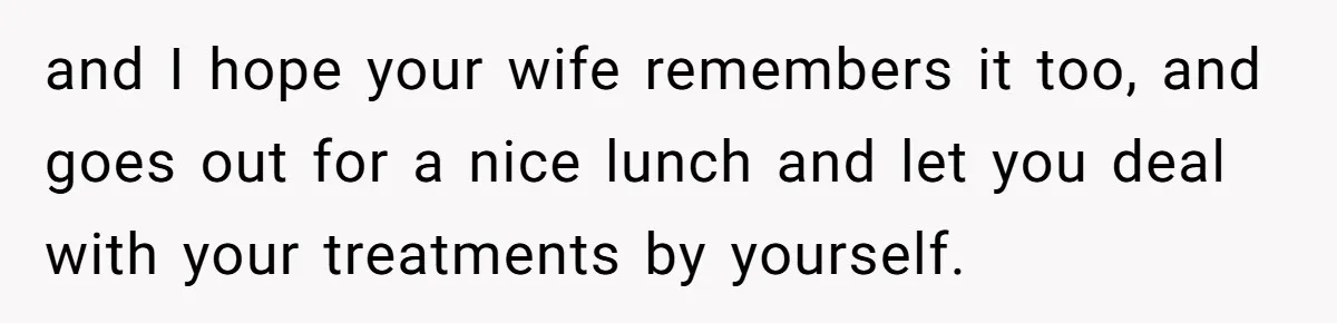 and I hope your wife remembers it too, and goes out for a nice lunch and let you deal with your treatments by yourself.