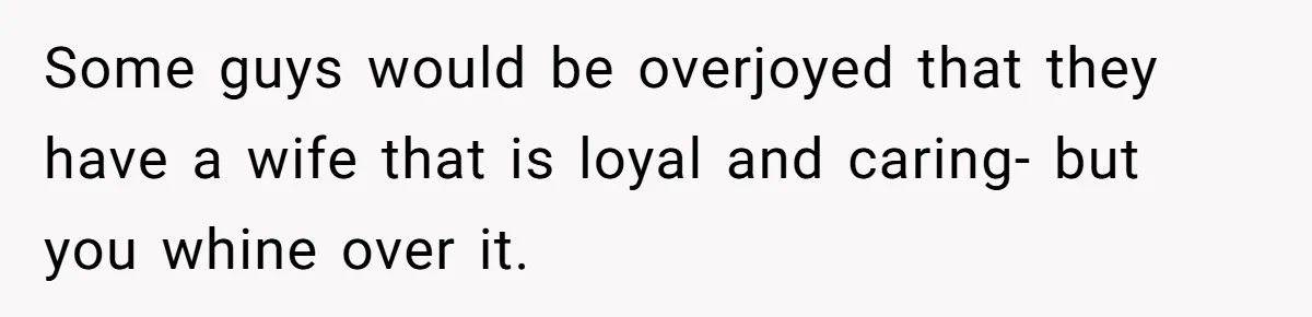 Some guys would be overjoyed that they have a wife that is loyal and caring- but you whine over it.