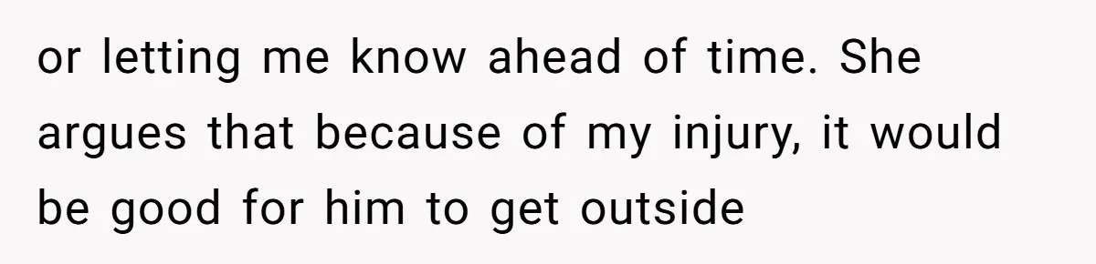 or letting me know ahead of time. She argues that because of my injury, it would be good for him to get outside