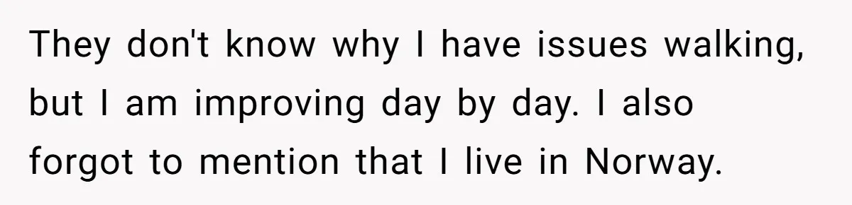 They don't know why I have issues walking, but I am improving day by day. I also forgot to mention that I live in Norway.