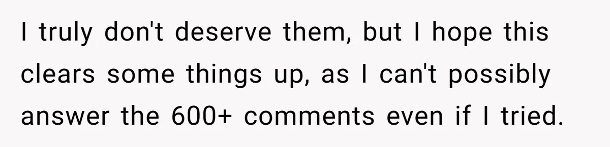 I truly don't deserve them, but I hope this clears some things up, as I can't possibly answer the 600+ comments even if I tried.
