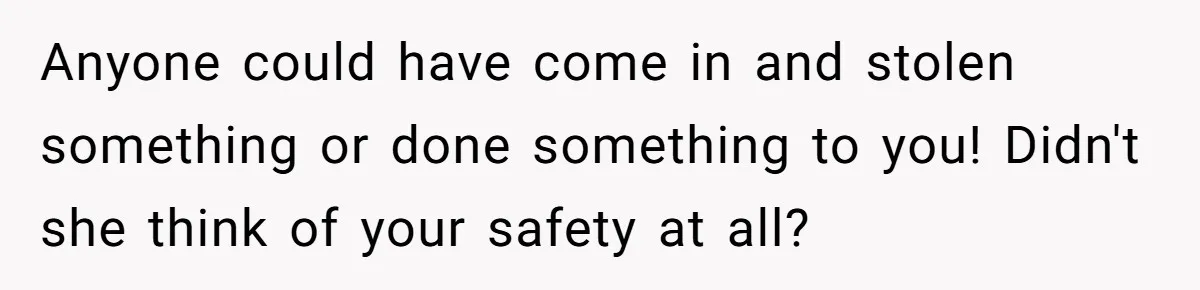 Anyone could have come in and stolen something or done something to you! Didn't she think of your safety at all?