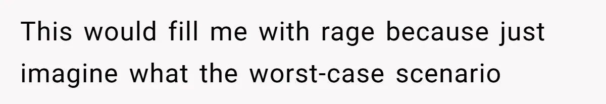 This would fill me with rage because just imagine what the worst-case scenario