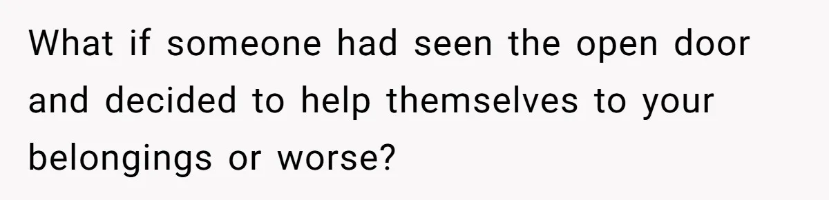 What if someone had seen the open door and decided to help themselves to your belongings or worse?