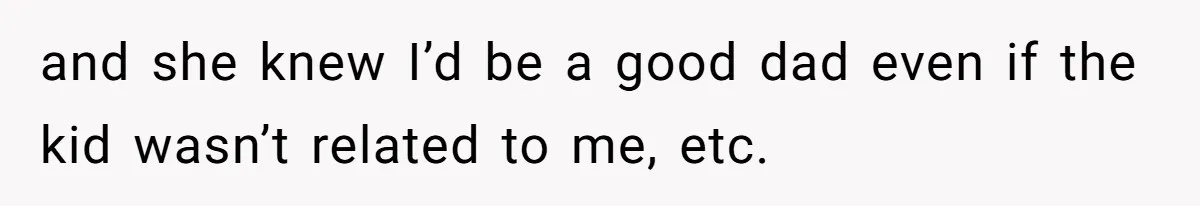 and she knew I’d be a good dad even if the kid wasn’t related to me, etc.
