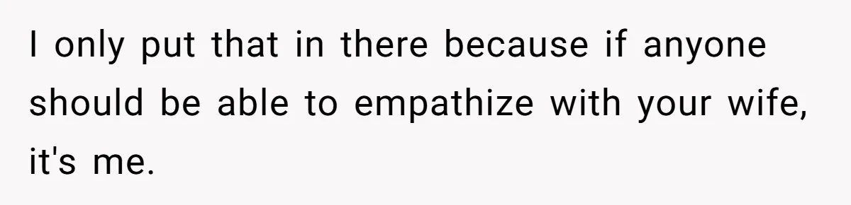 I only put that in there because if anyone should be able to empathize with your wife, it's me.