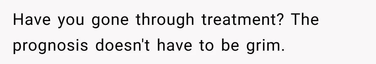 Have you gone through treatment? The prognosis doesn't have to be grim.