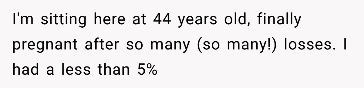 I'm sitting here at 44 years old, finally pregnant after so many (so many!) losses. I had a less than 5%