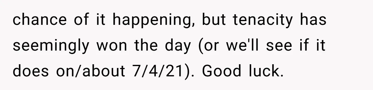 chance of it happening, but tenacity has seemingly won the day (or we'll see if it does on/about 7/4/21). Good luck.