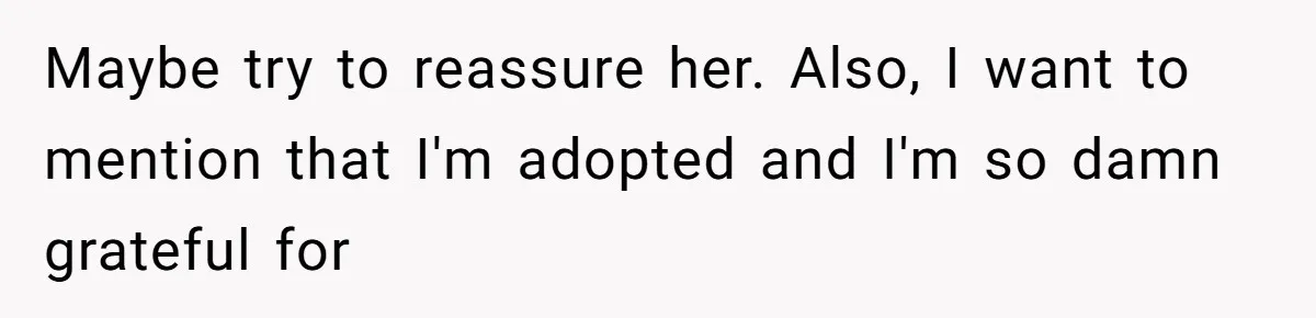 Maybe try to reassure her. Also, I want to mention that I'm adopted and I'm so damn grateful for