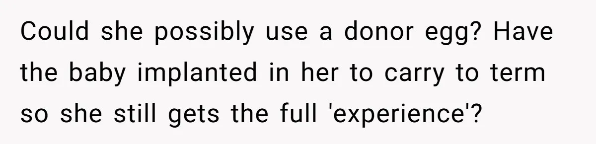 Could she possibly use a donor egg? Have the baby implanted in her to carry to term so she still gets the full 'experience'?