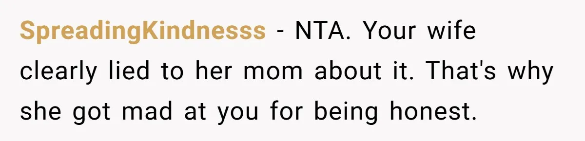 SpreadingKindnesss − NTA. Your wife clearly lied to her mom about it. That's why she got mad at you for being honest.
