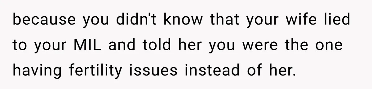 because you didn't know that your wife lied to your MIL and told her you were the one having fertility issues instead of her.