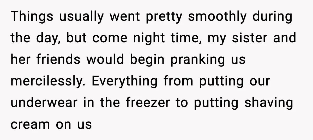 Little Sister Gets Perfect Payback After Relentless Sleepover Pranks Things usually went pretty smoothly during the day, but come night time, my sister and her friends would begin pranking us mercilessly. Everything from putting our underwear in the freezer...