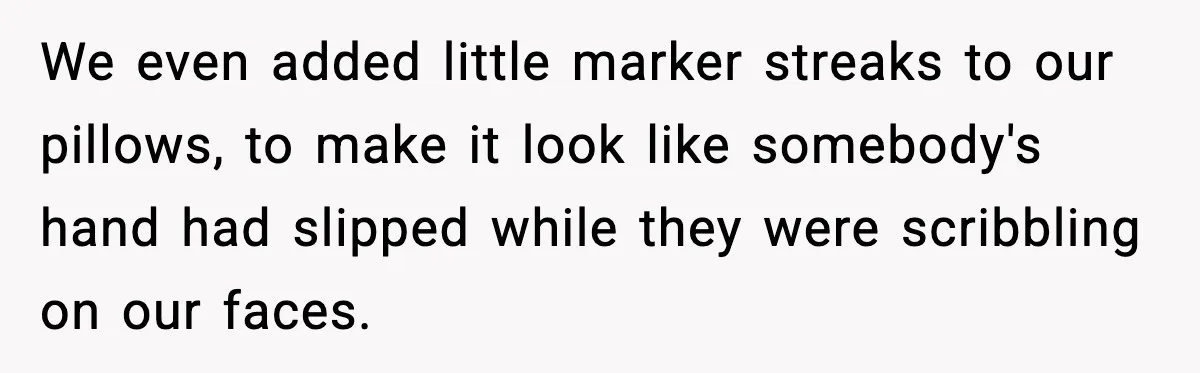 Little Sister Gets Perfect Payback After Relentless Sleepover Pranks We even added little marker streaks to our pillows, to make it look like somebody's hand had slipped while they were scribbling on our faces.