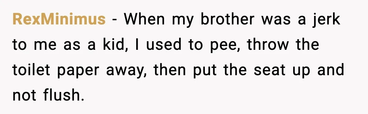 Little Sister Gets Perfect Payback After Relentless Sleepover Pranks RexMinimus - When my brother was a jerk to me as a kid, I used to pee, throw the toilet paper away, then put the seat up and not flush.