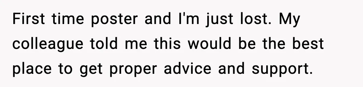 First time poster and I'm just lost. My colleague told me this would be the best place to get proper advice and support.
