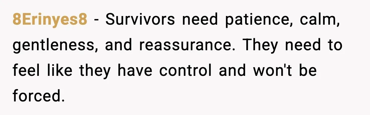 8Erinyes8 - Survivors need patience, calm, gentleness, and reassurance. They need to feel like they have control and won't be forced.
