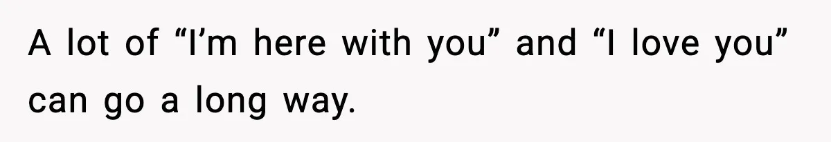 A lot of “I’m here with you” and “I love you” can go a long way.