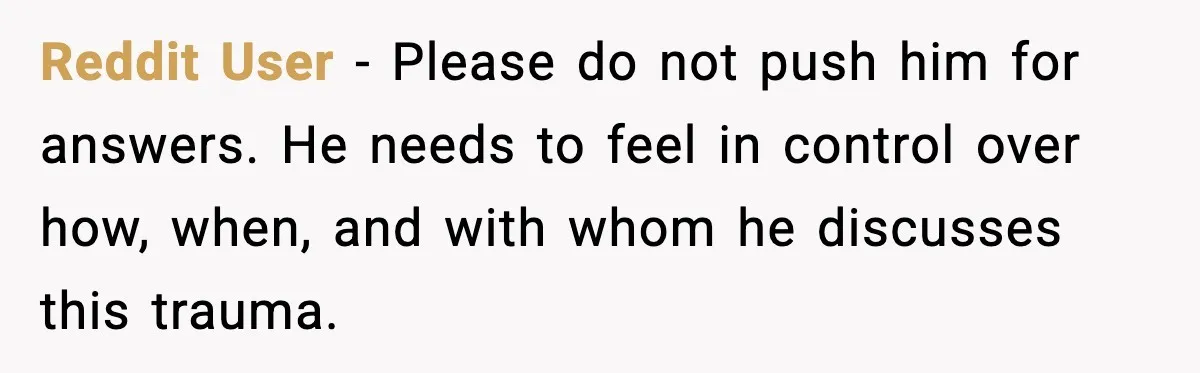 Reddit User - Please do not push him for answers. He needs to feel in control over how, when, and with whom he discusses this trauma.