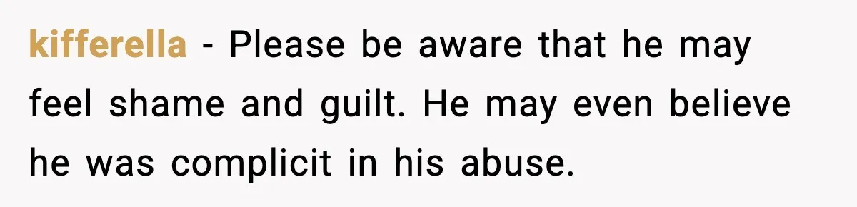kifferella - Please be aware that he may feel shame and guilt. He may even believe he was complicit in his abuse.
