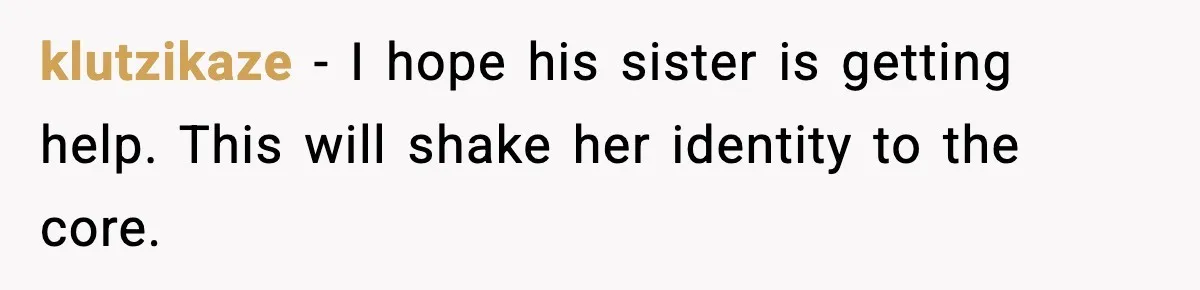 klutzikaze - I hope his sister is getting help. This will shake her identity to the core.